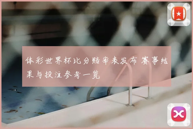 体彩世界杯比分赔率表发布 赛事结果与投注参考一览