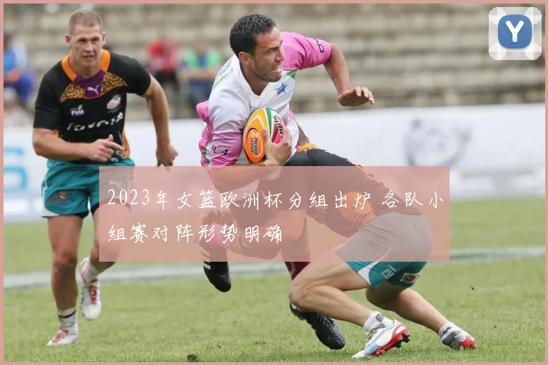 2023年女篮欧洲杯分组出炉 各队小组赛对阵形势明确