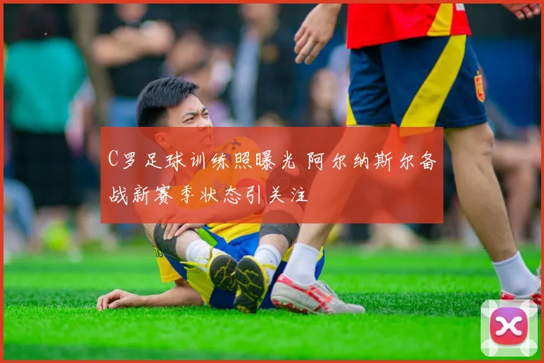 C罗足球训练照曝光 阿尔纳斯尔备战新赛季状态引关注