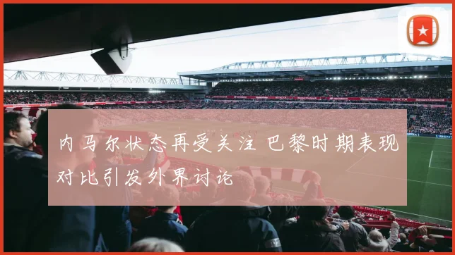 内马尔状态再受关注 巴黎时期表现对比引发外界讨论
