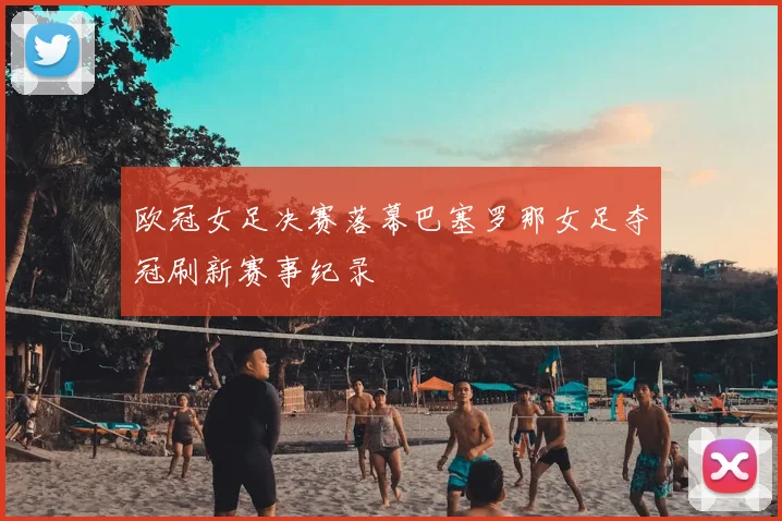 欧冠女足决赛落幕巴塞罗那女足夺冠刷新赛事纪录