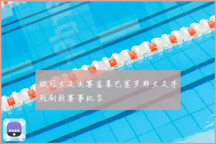 欧冠女足决赛落幕巴塞罗那女足夺冠刷新赛事纪录