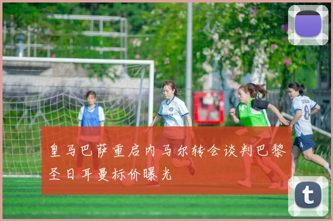 皇马巴萨重启内马尔转会谈判巴黎圣日耳曼标价曝光