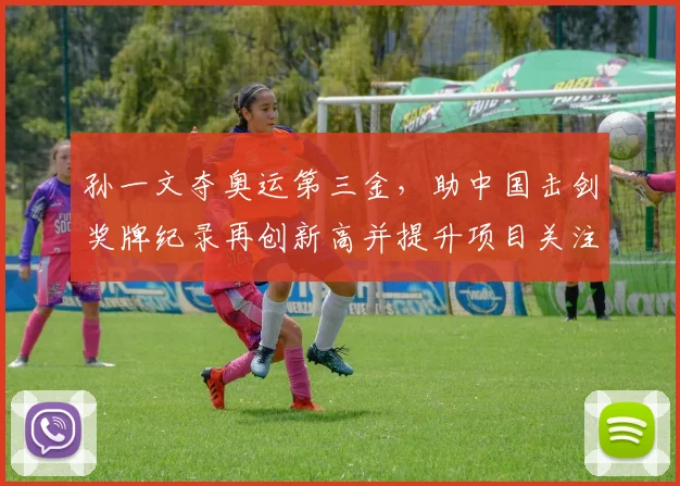 孙一文夺奥运第三金,助中国击剑奖牌纪录再创新高并提升项目关注度