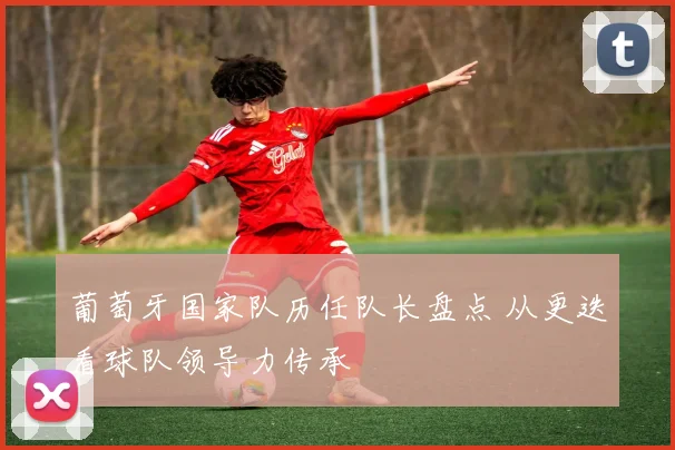 葡萄牙国家队历任队长盘点 从更迭看球队领导力传承