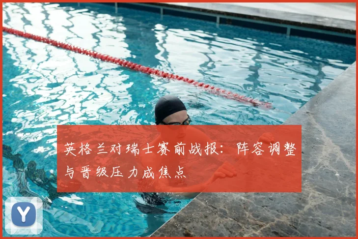 英格兰对瑞士赛前战报：阵容调整与晋级压力成焦点