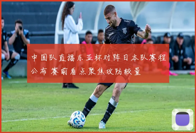 中国队直播东亚杯对阵日本队赛程公布 赛前看点聚焦攻防较量