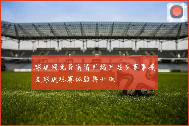 球迷网免费高清直播开启多赛事覆盖球迷观赛体验再升级