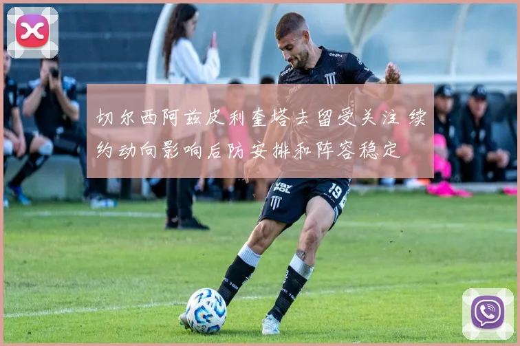 切尔西阿兹皮利奎塔去留受关注 续约动向影响后防安排和阵容稳定