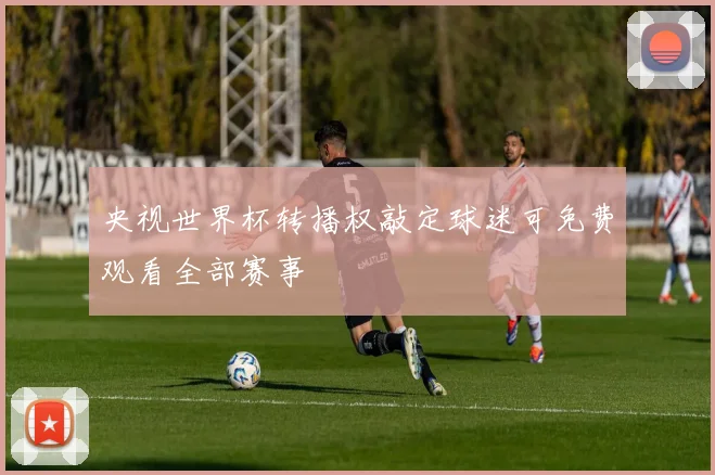 央视世界杯转播权敲定球迷可免费观看全部赛事