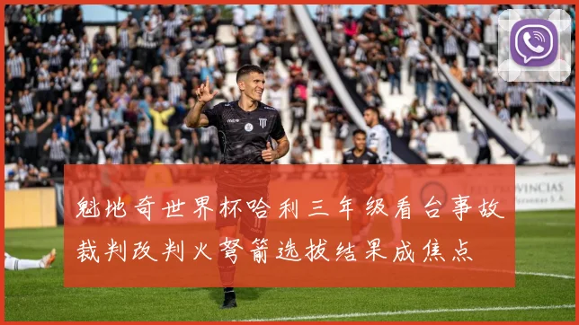 魁地奇世界杯哈利三年级看台事故裁判改判火弩箭选拔结果成焦点