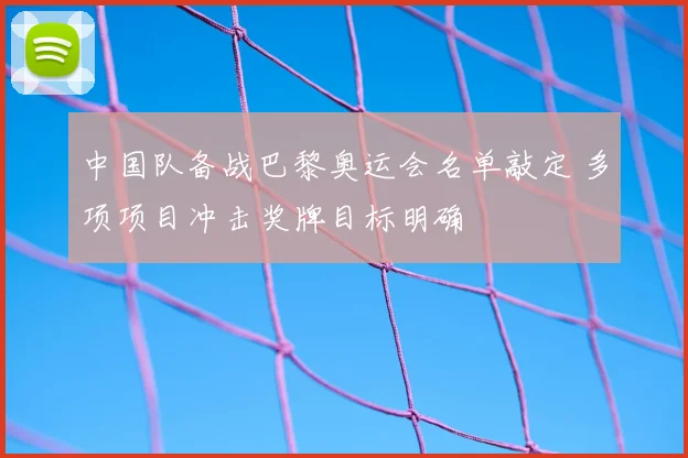 中国队备战巴黎奥运会名单敲定 多项项目冲击奖牌目标明确