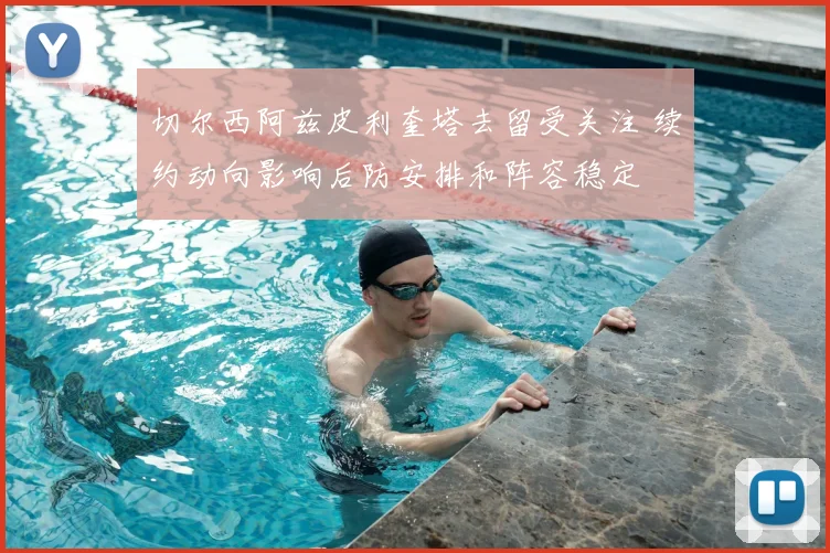 切尔西阿兹皮利奎塔去留受关注 续约动向影响后防安排和阵容稳定
