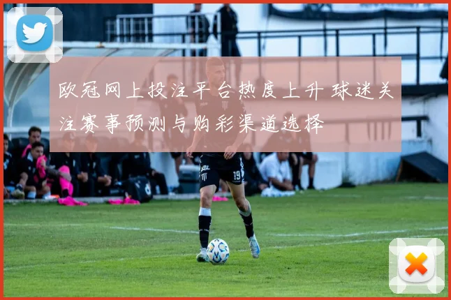 欧冠网上投注平台热度上升 球迷关注赛事预测与购彩渠道选择