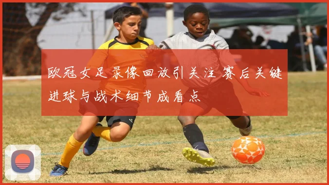 欧冠女足录像回放引关注 赛后关键进球与战术细节成看点