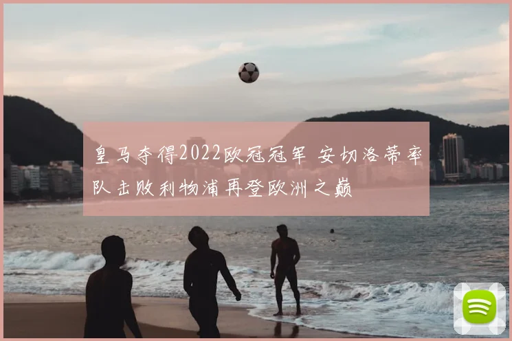 皇马夺得2022欧冠冠军 安切洛蒂率队击败利物浦再登欧洲之巅