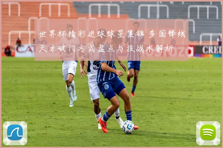 世界杯精彩进球球星集锦 多国锋线天才破门方式盘点与技战术解析