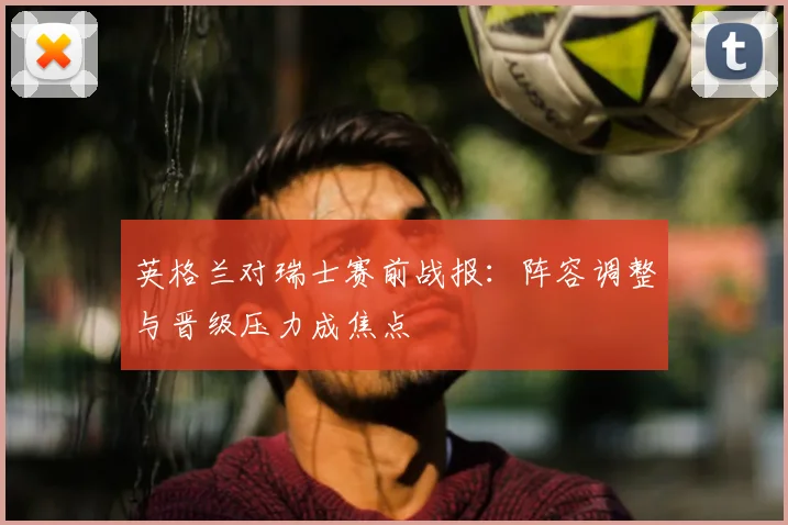 英格兰对瑞士赛前战报:阵容调整与晋级压力成焦点