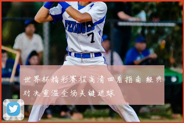 世界杯精彩赛程高清回看指南 经典对决重温全场关键进球