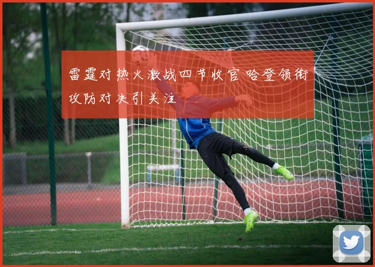 雷霆对热火激战四节收官 哈登领衔攻防对决引关注