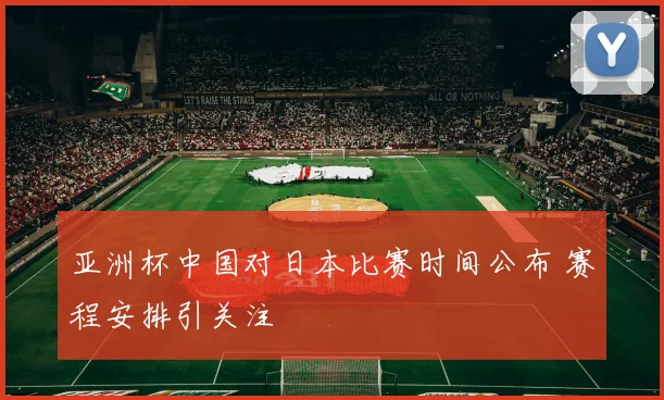 亚洲杯中国对日本比赛时间公布 赛程安排引关注