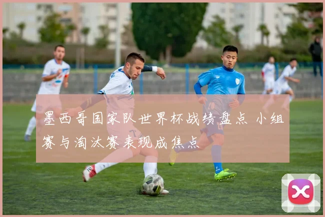 墨西哥国家队世界杯战绩盘点 小组赛与淘汰赛表现成焦点