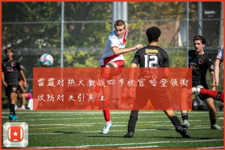 雷霆对热火激战四节收官 哈登领衔攻防对决引关注