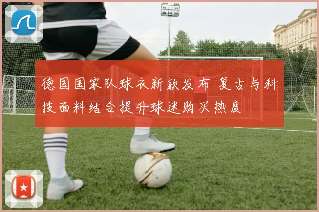 德国国家队球衣新款发布 复古与科技面料结合提升球迷购买热度