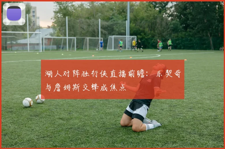 湖人对阵独行侠直播前瞻：东契奇与詹姆斯交锋成焦点