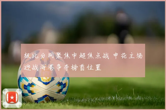 极比分网聚焦中超焦点战 申花主场迎战海港争夺榜首位置