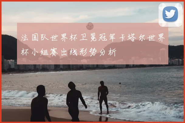法国队世界杯卫冕冠军卡塔尔世界杯小组赛出线形势分析