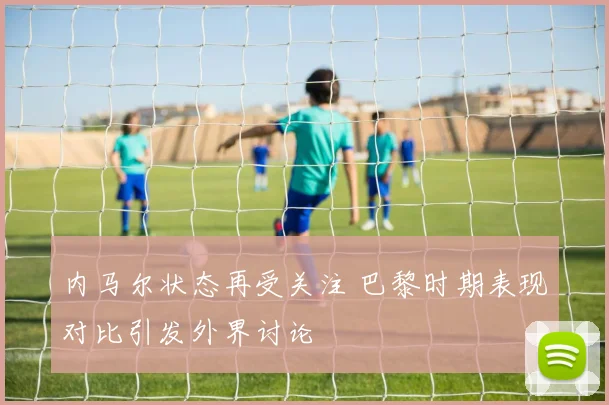 内马尔状态再受关注 巴黎时期表现对比引发外界讨论