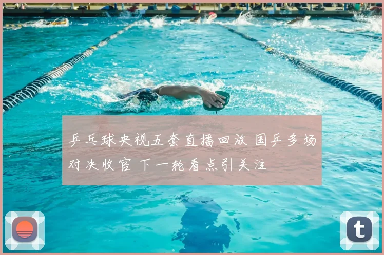 乒乓球央视五套直播回放 国乒多场对决收官 下一轮看点引关注
