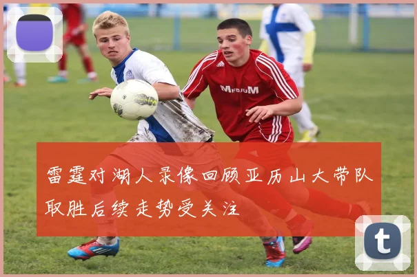 雷霆对湖人录像回顾亚历山大带队取胜后续走势受关注