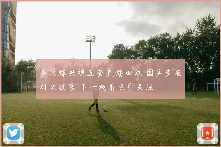 乒乓球央视五套直播回放 国乒多场对决收官 下一轮看点引关注