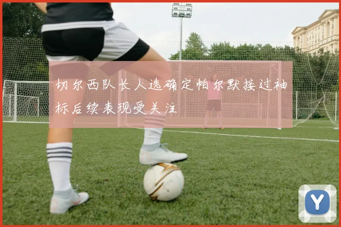 切尔西队长人选确定帕尔默接过袖标后续表现受关注