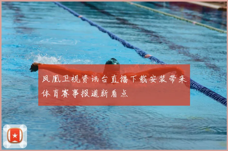 凤凰卫视资讯台直播下载安装带来体育赛事报道新看点