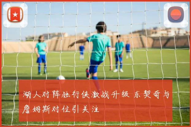 湖人对阵独行侠激战升级 东契奇与詹姆斯对位引关注