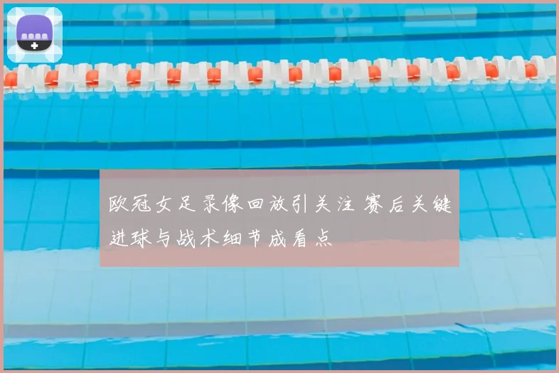 欧冠女足录像回放引关注 赛后关键进球与战术细节成看点