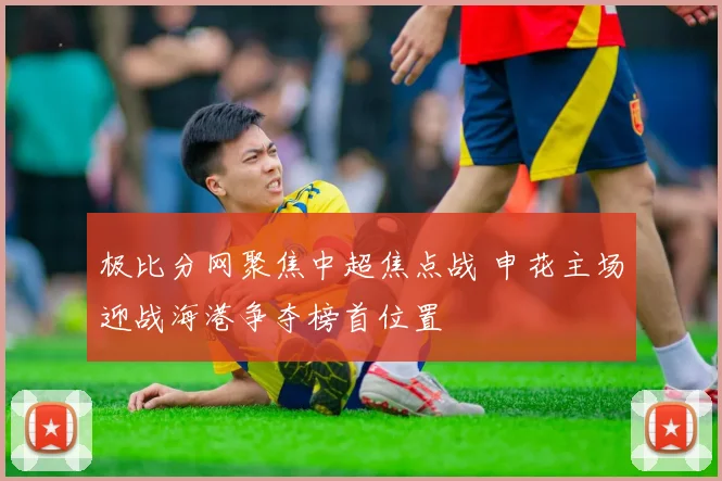 极比分网聚焦中超焦点战 申花主场迎战海港争夺榜首位置