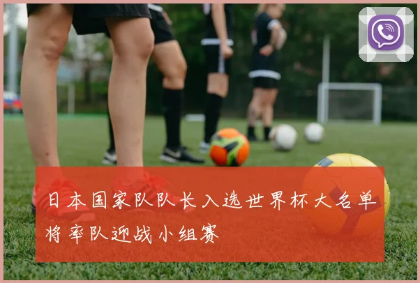 日本国家队队长入选世界杯大名单将率队迎战小组赛
