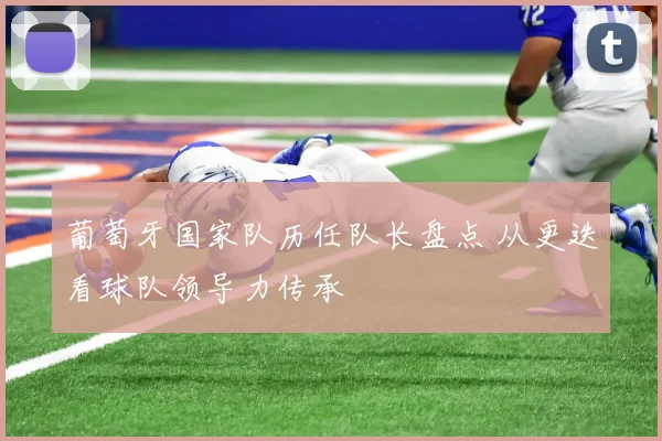 葡萄牙国家队历任队长盘点 从更迭看球队领导力传承