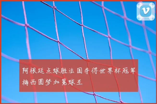 阿根廷点球胜法国夺得世界杯冠军梅西圆梦加冕球王